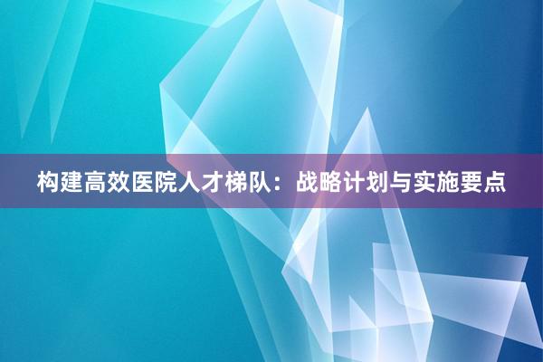 构建高效医院人才梯队：战略计划与实施要点