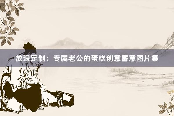 放浪定制：专属老公的蛋糕创意蓄意图片集