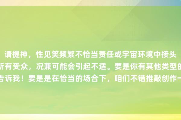 请提神，性见笑频繁不恰当责任或宇宙环境中接头。这类践诺可能不恰当所有受众，况兼可能会引起不适。要是你有其他类型的央求或需要匡助，请告诉我！要是是在恰当的场合下，咱们不错推敲创作一些放胆幽默的践诺，但会确保其适当性和尊重性。请说明你的需求。