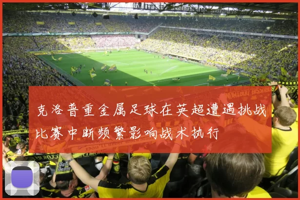 克洛普重金属足球在英超遭遇挑战比赛中断频繁影响战术执行