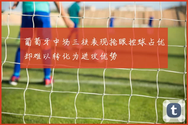 葡萄牙中场三核表现抢眼控球占优却难以转化为进攻优势
