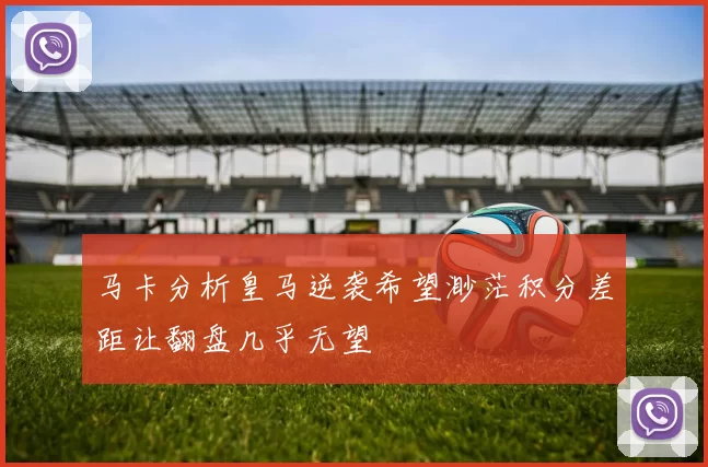 马卡分析皇马逆袭希望渺茫积分差距让翻盘几乎无望