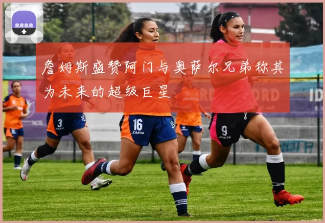 詹姆斯盛赞阿门与奥萨尔兄弟称其为未来的超级巨星