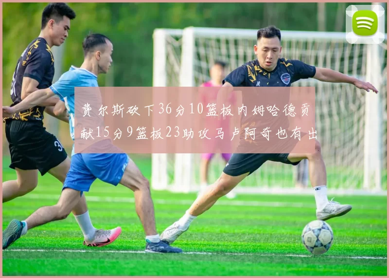 费尔斯砍下36分10篮板内姆哈德贡献15分9篮板23助攻马卢阿奇也有出色表现18分14篮板