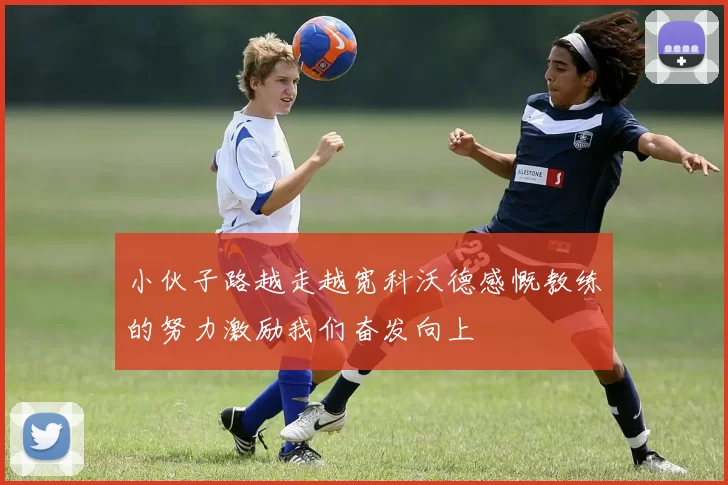 小伙子路越走越宽科沃德感慨教练的努力激励我们奋发向上