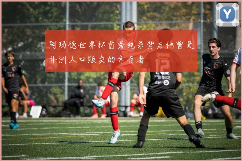 阿玛德世界杯首秀绝杀背后他曾是非洲人口贩卖的幸存者