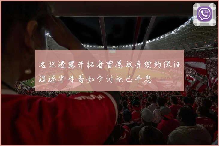 名记透露开拓者曾愿放弃续约保证追逐字母哥如今讨论已平息