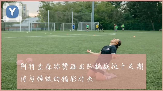 阿特金森称赞猛龙队挑战性十足期待与强敌的精彩对决