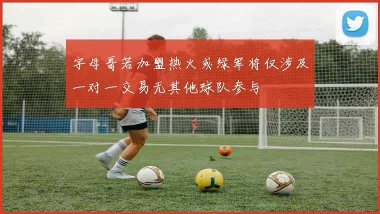 字母哥若加盟热火或绿军将仅涉及一对一交易无其他球队参与