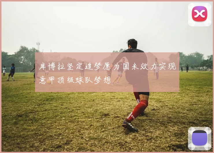 库博拉坚定追梦愿为国米效力实现意甲顶级球队梦想