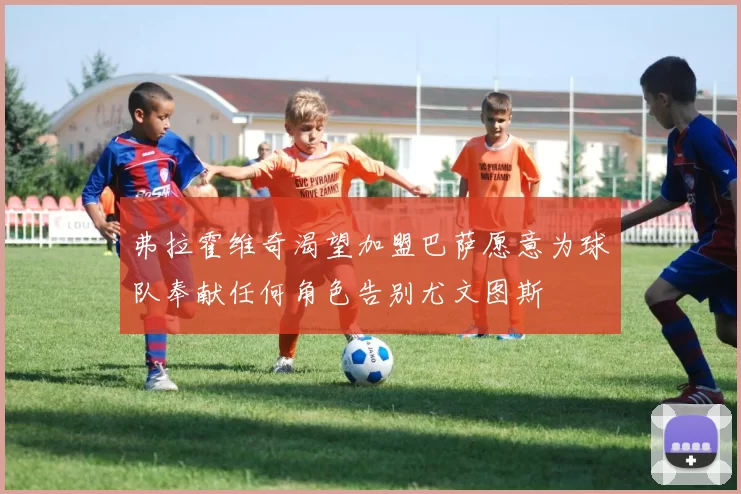 弗拉霍维奇渴望加盟巴萨愿意为球队奉献任何角色告别尤文图斯