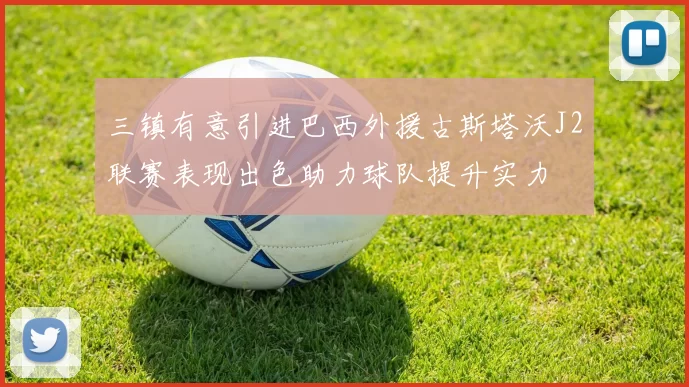 三镇有意引进巴西外援古斯塔沃J2联赛表现出色助力球队提升实力