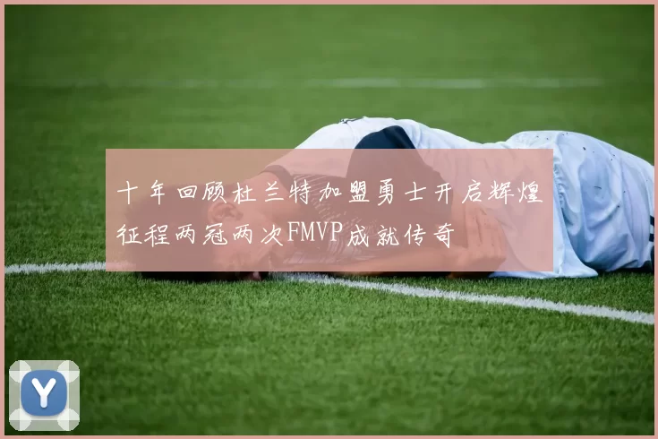 十年回顾杜兰特加盟勇士开启辉煌征程两冠两次FMVP成就传奇