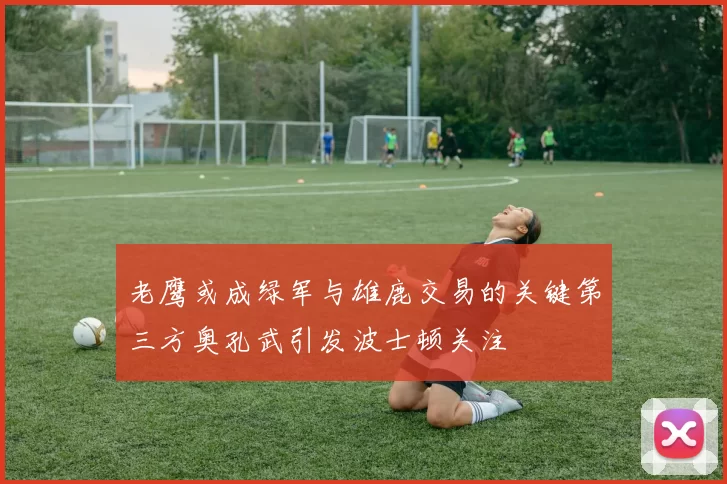 老鹰或成绿军与雄鹿交易的关键第三方奥孔武引发波士顿关注