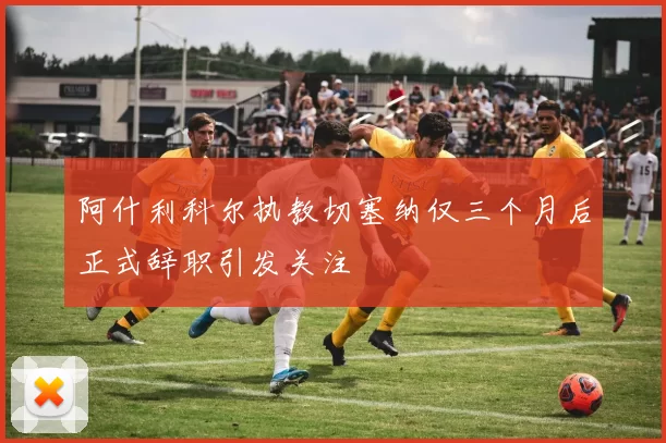 阿什利科尔执教切塞纳仅三个月后正式辞职引发关注
