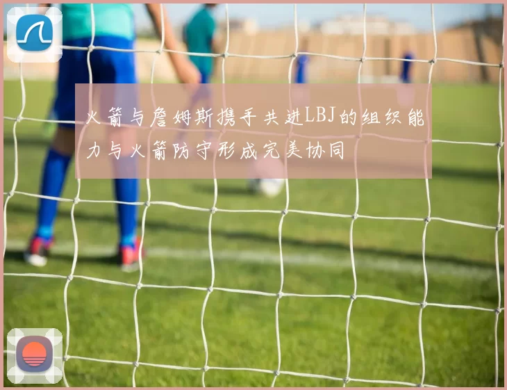 火箭与詹姆斯携手共进LBJ的组织能力与火箭防守形成完美协同