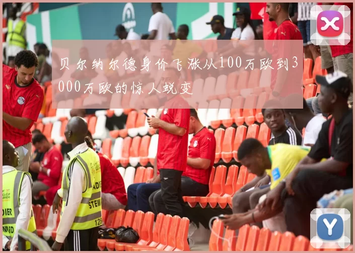 贝尔纳尔德身价飞涨从100万欧到3000万欧的惊人蜕变