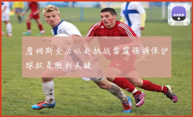 詹姆斯全力以赴挑战雷霆强调保护球权是胜利关键