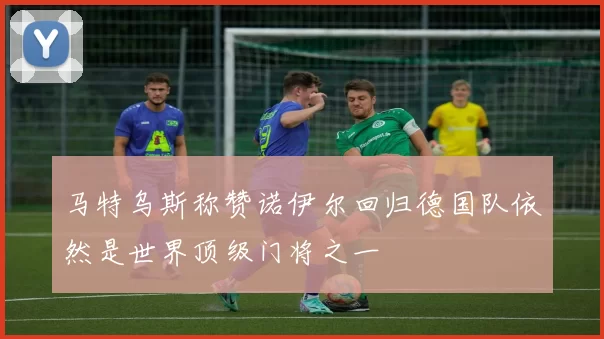 马特乌斯称赞诺伊尔回归德国队依然是世界顶级门将之一