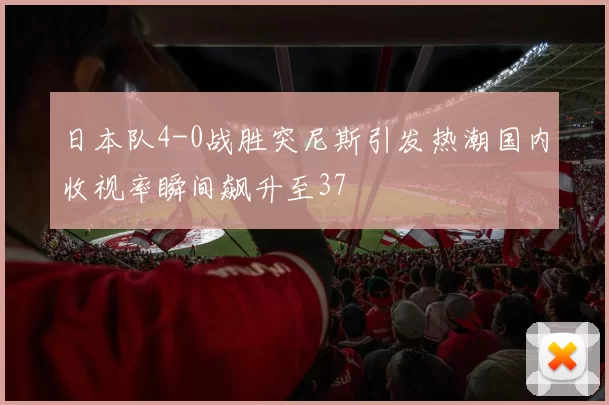 日本队4-0战胜突尼斯引发热潮国内收视率瞬间飙升至37