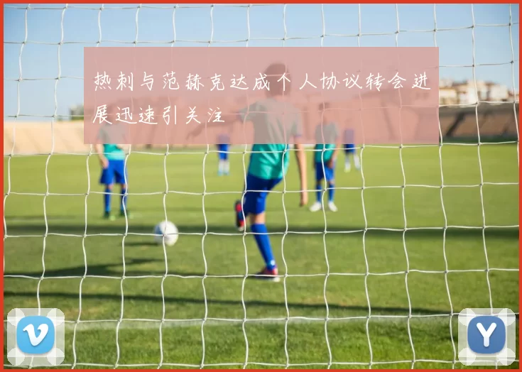 热刺与范赫克达成个人协议转会进展迅速引关注