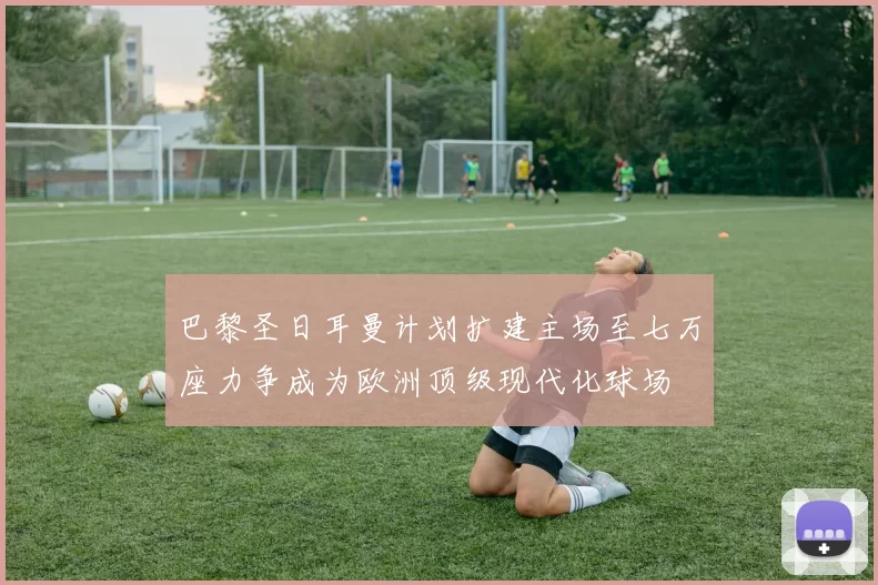巴黎圣日耳曼计划扩建主场至七万座力争成为欧洲顶级现代化球场