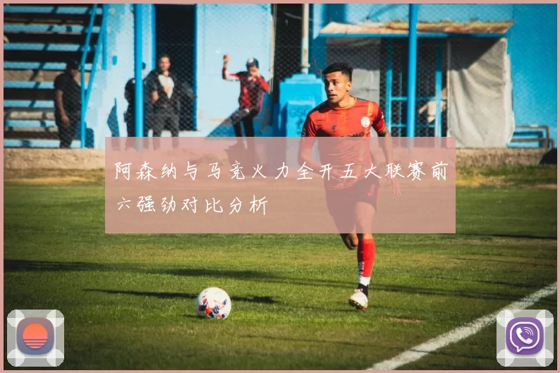 阿森纳与马竞火力全开五大联赛前六强劲对比分析