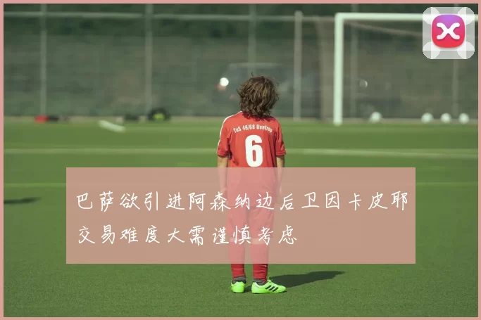 巴萨欲引进阿森纳边后卫因卡皮耶交易难度大需谨慎考虑