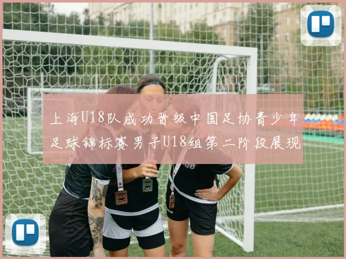 上海U18队成功晋级中国足协青少年足球锦标赛男子U18组第二阶段展现出色实力与团队合作精神