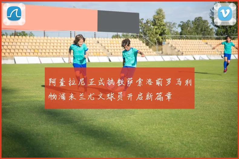 阿奎拉尼正式执教萨索洛前罗马利物浦米兰尤文球员开启新篇章