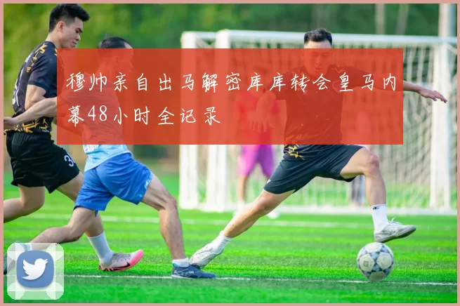 穆帅亲自出马解密库库转会皇马内幕48小时全记录