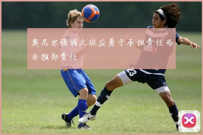 奥尼尔强调文班应勇于承担责任而非推卸责任