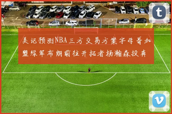 美记预测NBA三方交易方案字母哥加盟绿军布朗前往开拓者杨瀚森投奔雄鹿