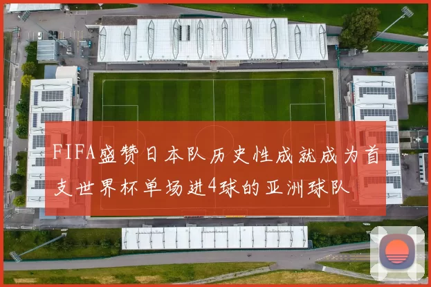 FIFA盛赞日本队历史性成就成为首支世界杯单场进4球的亚洲球队