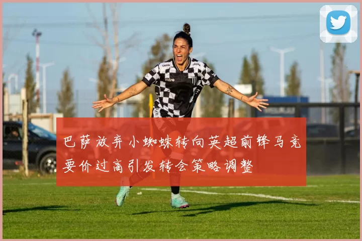 巴萨放弃小蜘蛛转向英超前锋马竞要价过高引发转会策略调整