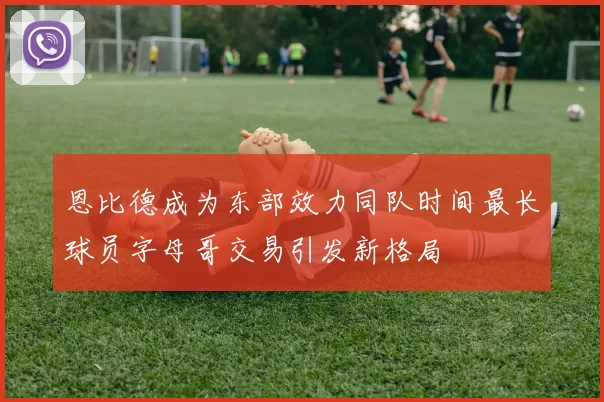 恩比德成为东部效力同队时间最长球员字母哥交易引发新格局