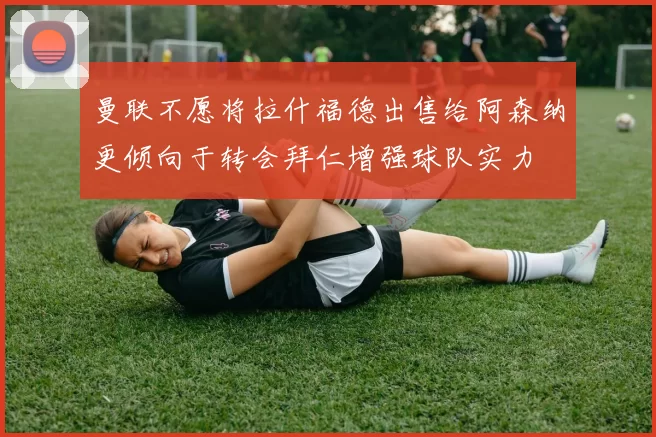 曼联不愿将拉什福德出售给阿森纳更倾向于转会拜仁增强球队实力