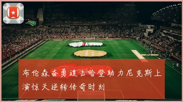 布伦森奋勇追击哈登助力尼克斯上演惊天逆转传奇时刻